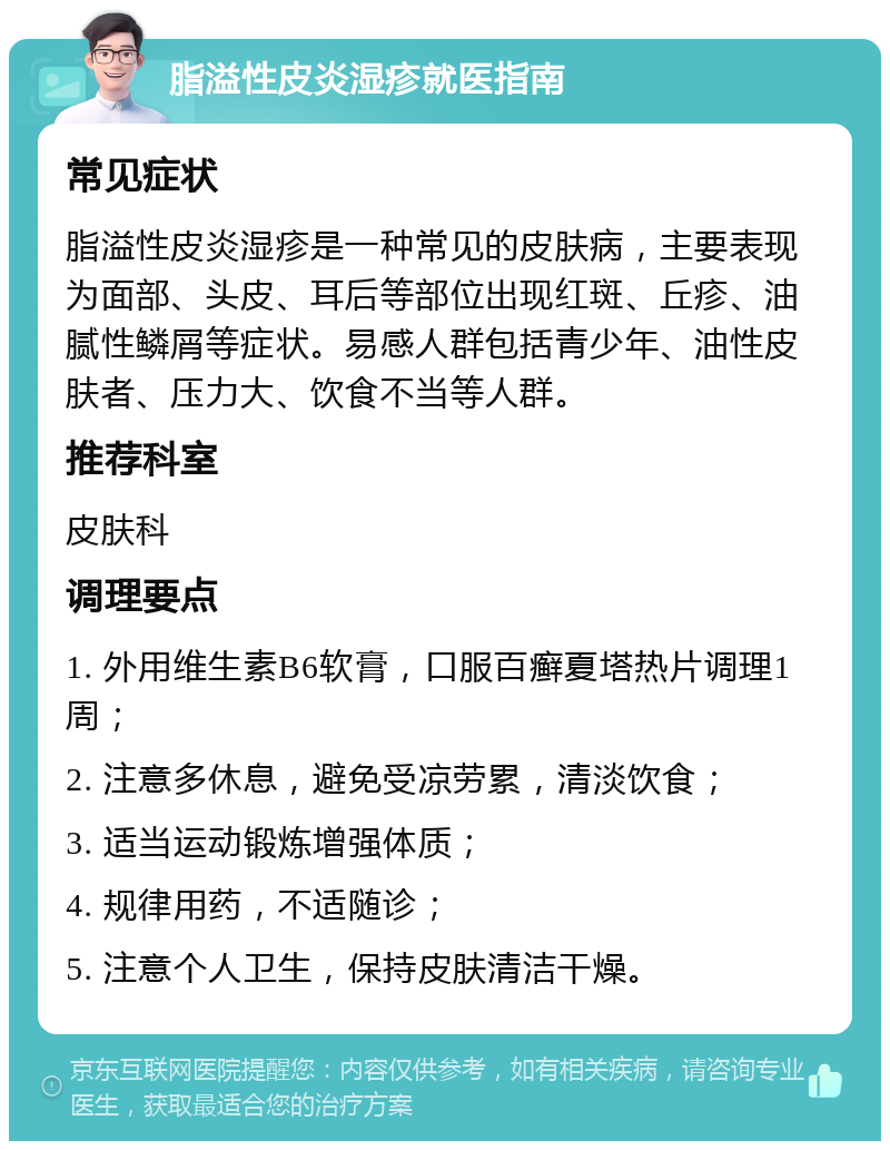 脂溢性皮炎湿疹就医指南 常见症状 脂溢性皮炎湿疹是一种常见的皮肤病，主要表现为面部、头皮、耳后等部位出现红斑、丘疹、油腻性鳞屑等症状。易感人群包括青少年、油性皮肤者、压力大、饮食不当等人群。 推荐科室 皮肤科 调理要点 1. 外用维生素B6软膏，口服百癣夏塔热片调理1周； 2. 注意多休息，避免受凉劳累，清淡饮食； 3. 适当运动锻炼增强体质； 4. 规律用药，不适随诊； 5. 注意个人卫生，保持皮肤清洁干燥。