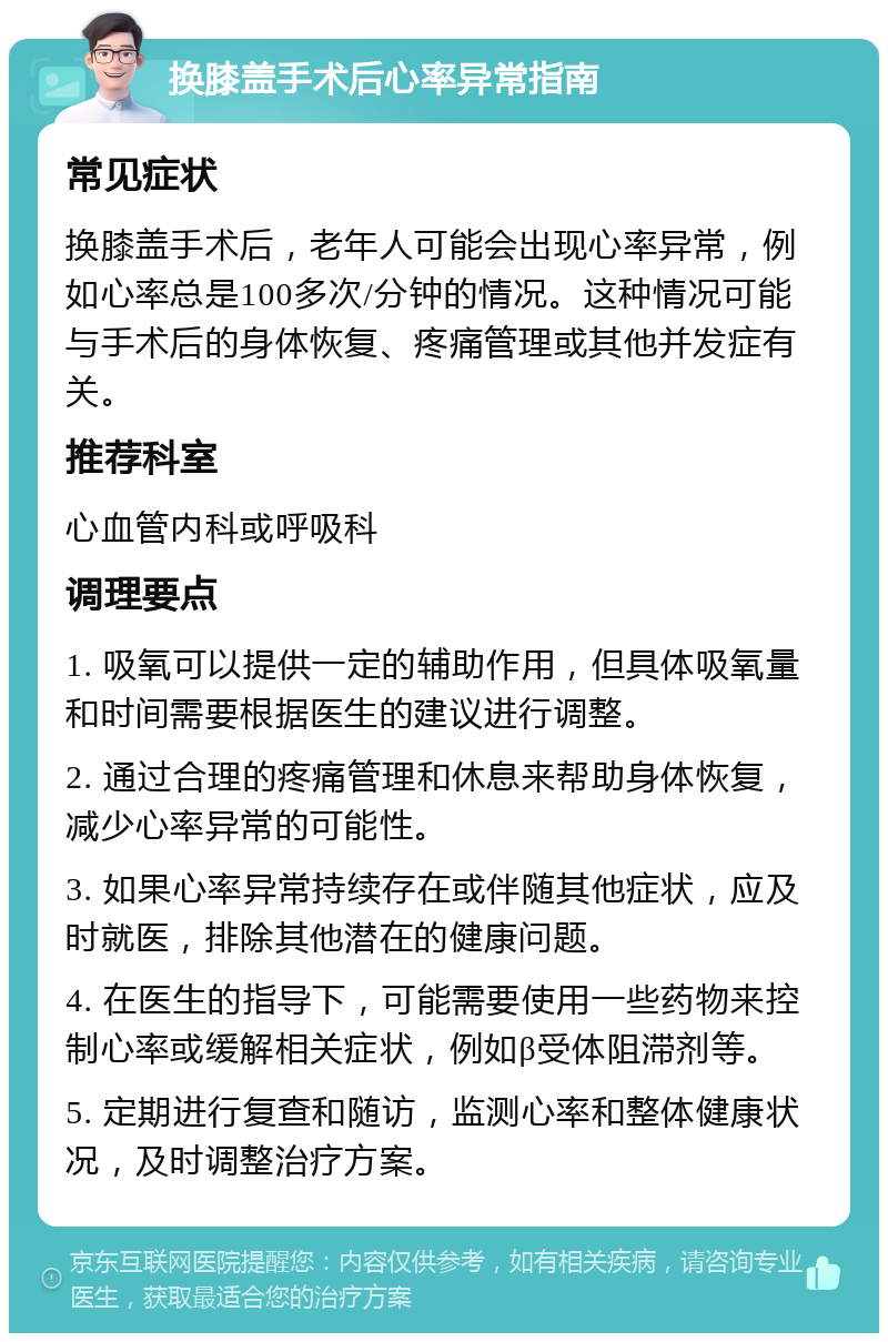 换膝盖手术后心率异常指南 常见症状 换膝盖手术后，老年人可能会出现心率异常，例如心率总是100多次/分钟的情况。这种情况可能与手术后的身体恢复、疼痛管理或其他并发症有关。 推荐科室 心血管内科或呼吸科 调理要点 1. 吸氧可以提供一定的辅助作用，但具体吸氧量和时间需要根据医生的建议进行调整。 2. 通过合理的疼痛管理和休息来帮助身体恢复，减少心率异常的可能性。 3. 如果心率异常持续存在或伴随其他症状，应及时就医，排除其他潜在的健康问题。 4. 在医生的指导下，可能需要使用一些药物来控制心率或缓解相关症状，例如β受体阻滞剂等。 5. 定期进行复查和随访，监测心率和整体健康状况，及时调整治疗方案。