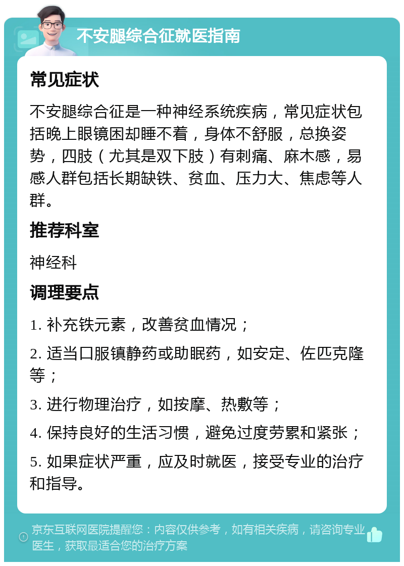 不安腿综合征就医指南 常见症状 不安腿综合征是一种神经系统疾病，常见症状包括晚上眼镜困却睡不着，身体不舒服，总换姿势，四肢（尤其是双下肢）有刺痛、麻木感，易感人群包括长期缺铁、贫血、压力大、焦虑等人群。 推荐科室 神经科 调理要点 1. 补充铁元素，改善贫血情况； 2. 适当口服镇静药或助眠药，如安定、佐匹克隆等； 3. 进行物理治疗，如按摩、热敷等； 4. 保持良好的生活习惯，避免过度劳累和紧张； 5. 如果症状严重，应及时就医，接受专业的治疗和指导。