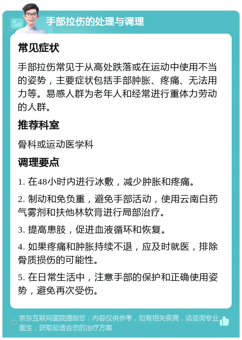 手部拉伤的处理与调理 常见症状 手部拉伤常见于从高处跌落或在运动中使用不当的姿势，主要症状包括手部肿胀、疼痛、无法用力等。易感人群为老年人和经常进行重体力劳动的人群。 推荐科室 骨科或运动医学科 调理要点 1. 在48小时内进行冰敷，减少肿胀和疼痛。 2. 制动和免负重，避免手部活动，使用云南白药气雾剂和扶他林软膏进行局部治疗。 3. 提高患肢，促进血液循环和恢复。 4. 如果疼痛和肿胀持续不退，应及时就医，排除骨质损伤的可能性。 5. 在日常生活中，注意手部的保护和正确使用姿势，避免再次受伤。