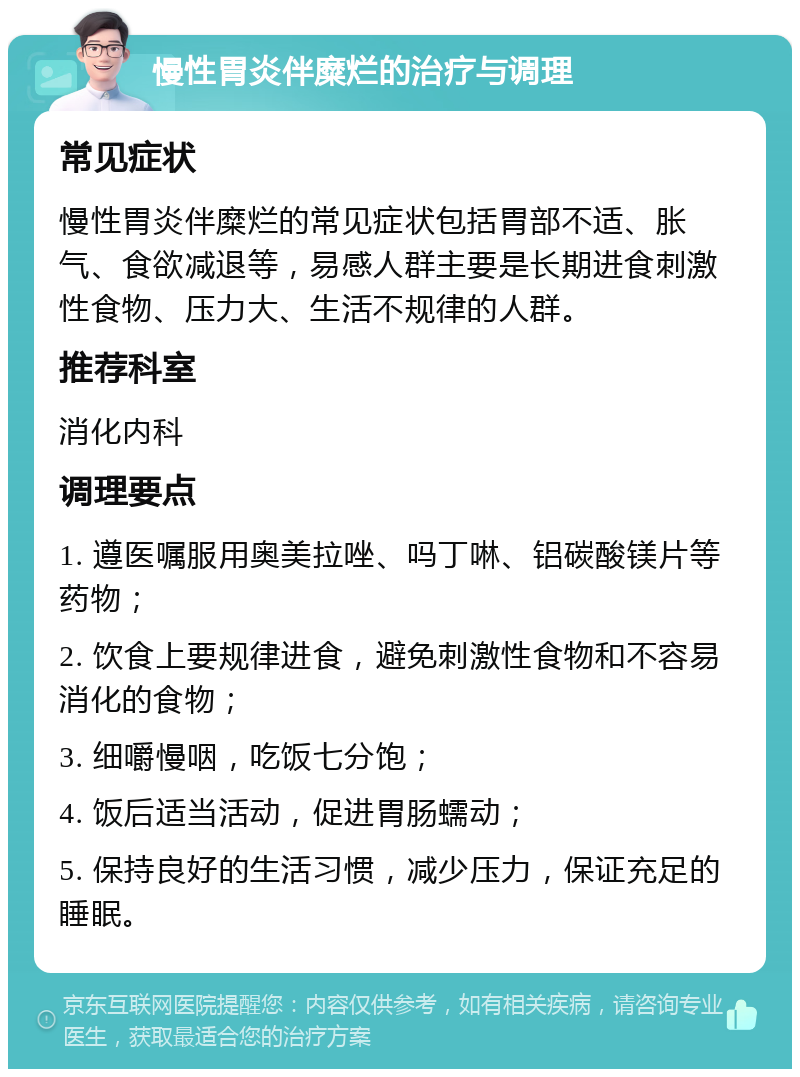 慢性胃炎伴糜烂的治疗与调理 常见症状 慢性胃炎伴糜烂的常见症状包括胃部不适、胀气、食欲减退等，易感人群主要是长期进食刺激性食物、压力大、生活不规律的人群。 推荐科室 消化内科 调理要点 1. 遵医嘱服用奥美拉唑、吗丁啉、铝碳酸镁片等药物； 2. 饮食上要规律进食，避免刺激性食物和不容易消化的食物； 3. 细嚼慢咽，吃饭七分饱； 4. 饭后适当活动，促进胃肠蠕动； 5. 保持良好的生活习惯，减少压力，保证充足的睡眠。