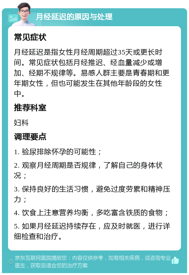 月经延迟的原因与处理 常见症状 月经延迟是指女性月经周期超过35天或更长时间。常见症状包括月经推迟、经血量减少或增加、经期不规律等。易感人群主要是青春期和更年期女性，但也可能发生在其他年龄段的女性中。 推荐科室 妇科 调理要点 1. 验尿排除怀孕的可能性； 2. 观察月经周期是否规律，了解自己的身体状况； 3. 保持良好的生活习惯，避免过度劳累和精神压力； 4. 饮食上注意营养均衡，多吃富含铁质的食物； 5. 如果月经延迟持续存在，应及时就医，进行详细检查和治疗。