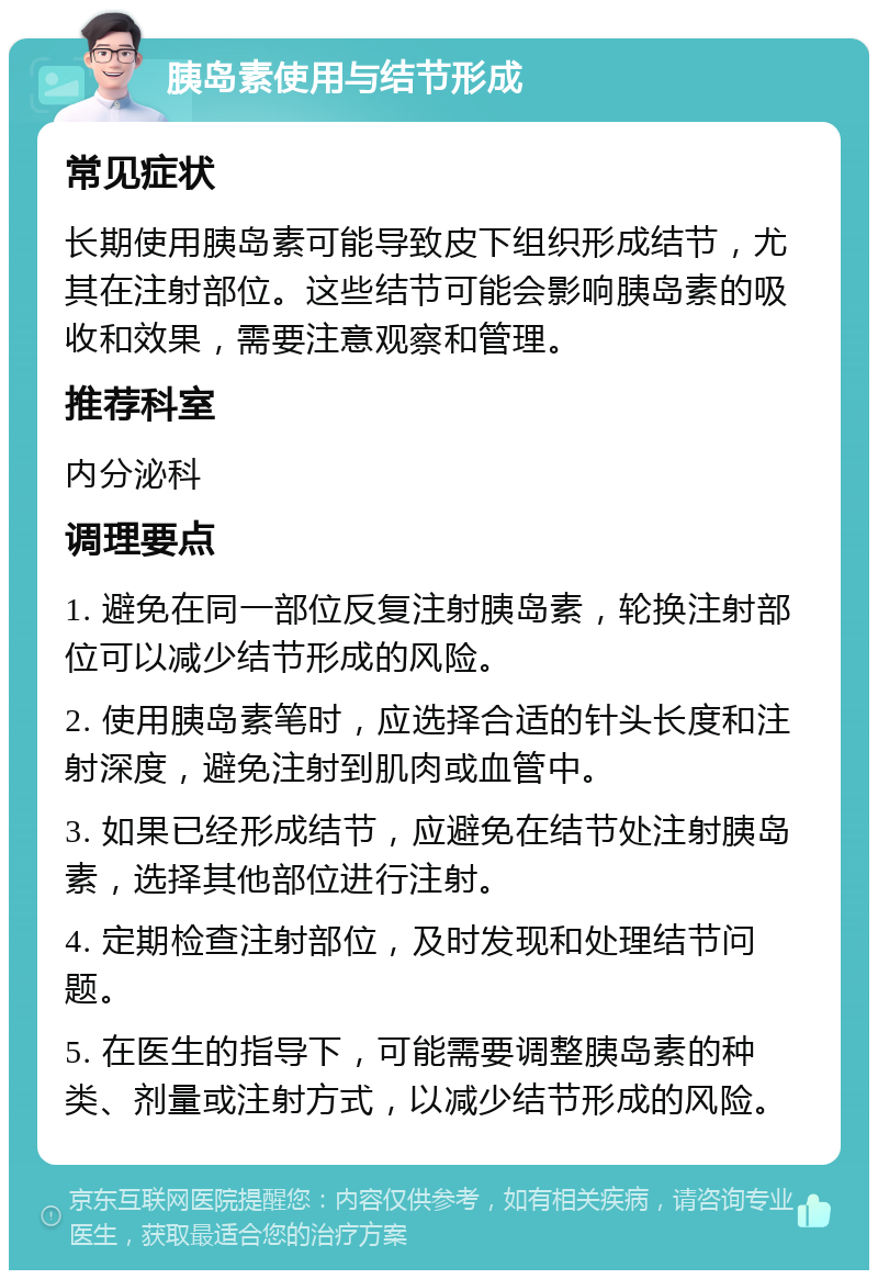 胰岛素使用与结节形成 常见症状 长期使用胰岛素可能导致皮下组织形成结节，尤其在注射部位。这些结节可能会影响胰岛素的吸收和效果，需要注意观察和管理。 推荐科室 内分泌科 调理要点 1. 避免在同一部位反复注射胰岛素，轮换注射部位可以减少结节形成的风险。 2. 使用胰岛素笔时，应选择合适的针头长度和注射深度，避免注射到肌肉或血管中。 3. 如果已经形成结节，应避免在结节处注射胰岛素，选择其他部位进行注射。 4. 定期检查注射部位，及时发现和处理结节问题。 5. 在医生的指导下，可能需要调整胰岛素的种类、剂量或注射方式，以减少结节形成的风险。