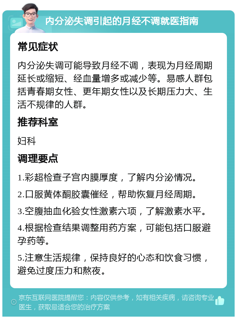 内分泌失调引起的月经不调就医指南 常见症状 内分泌失调可能导致月经不调，表现为月经周期延长或缩短、经血量增多或减少等。易感人群包括青春期女性、更年期女性以及长期压力大、生活不规律的人群。 推荐科室 妇科 调理要点 1.彩超检查子宫内膜厚度，了解内分泌情况。 2.口服黄体酮胶囊催经，帮助恢复月经周期。 3.空腹抽血化验女性激素六项，了解激素水平。 4.根据检查结果调整用药方案，可能包括口服避孕药等。 5.注意生活规律，保持良好的心态和饮食习惯，避免过度压力和熬夜。