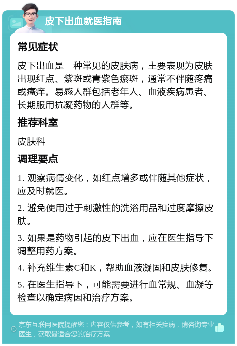 皮下出血就医指南 常见症状 皮下出血是一种常见的皮肤病，主要表现为皮肤出现红点、紫斑或青紫色瘀斑，通常不伴随疼痛或瘙痒。易感人群包括老年人、血液疾病患者、长期服用抗凝药物的人群等。 推荐科室 皮肤科 调理要点 1. 观察病情变化，如红点增多或伴随其他症状，应及时就医。 2. 避免使用过于刺激性的洗浴用品和过度摩擦皮肤。 3. 如果是药物引起的皮下出血，应在医生指导下调整用药方案。 4. 补充维生素C和K，帮助血液凝固和皮肤修复。 5. 在医生指导下，可能需要进行血常规、血凝等检查以确定病因和治疗方案。