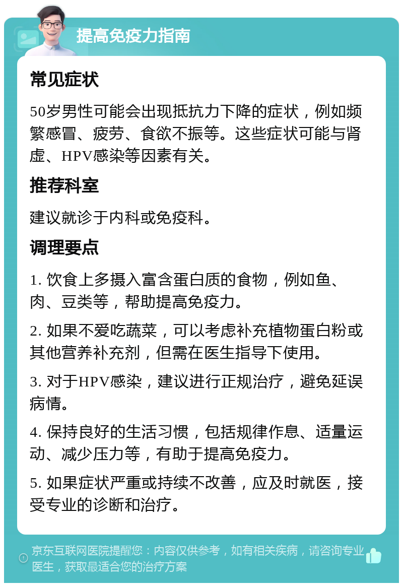 提高免疫力指南 常见症状 50岁男性可能会出现抵抗力下降的症状，例如频繁感冒、疲劳、食欲不振等。这些症状可能与肾虚、HPV感染等因素有关。 推荐科室 建议就诊于内科或免疫科。 调理要点 1. 饮食上多摄入富含蛋白质的食物，例如鱼、肉、豆类等，帮助提高免疫力。 2. 如果不爱吃蔬菜，可以考虑补充植物蛋白粉或其他营养补充剂，但需在医生指导下使用。 3. 对于HPV感染，建议进行正规治疗，避免延误病情。 4. 保持良好的生活习惯，包括规律作息、适量运动、减少压力等，有助于提高免疫力。 5. 如果症状严重或持续不改善，应及时就医，接受专业的诊断和治疗。