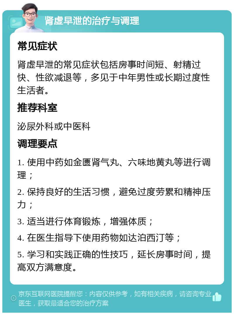 肾虚早泄的治疗与调理 常见症状 肾虚早泄的常见症状包括房事时间短、射精过快、性欲减退等，多见于中年男性或长期过度性生活者。 推荐科室 泌尿外科或中医科 调理要点 1. 使用中药如金匮肾气丸、六味地黄丸等进行调理； 2. 保持良好的生活习惯，避免过度劳累和精神压力； 3. 适当进行体育锻炼，增强体质； 4. 在医生指导下使用药物如达泊西汀等； 5. 学习和实践正确的性技巧，延长房事时间，提高双方满意度。