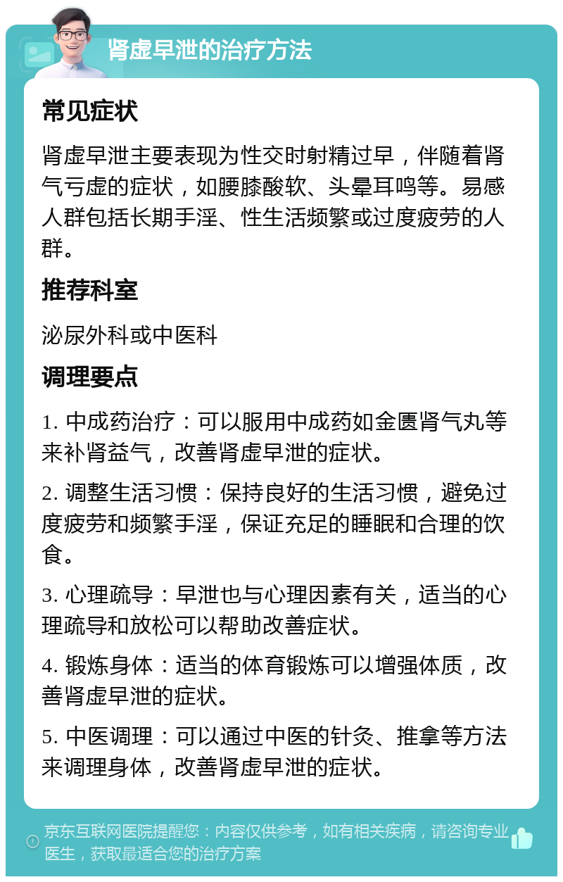 肾虚早泄的治疗方法 常见症状 肾虚早泄主要表现为性交时射精过早，伴随着肾气亏虚的症状，如腰膝酸软、头晕耳鸣等。易感人群包括长期手淫、性生活频繁或过度疲劳的人群。 推荐科室 泌尿外科或中医科 调理要点 1. 中成药治疗：可以服用中成药如金匮肾气丸等来补肾益气，改善肾虚早泄的症状。 2. 调整生活习惯：保持良好的生活习惯，避免过度疲劳和频繁手淫，保证充足的睡眠和合理的饮食。 3. 心理疏导：早泄也与心理因素有关，适当的心理疏导和放松可以帮助改善症状。 4. 锻炼身体：适当的体育锻炼可以增强体质，改善肾虚早泄的症状。 5. 中医调理：可以通过中医的针灸、推拿等方法来调理身体，改善肾虚早泄的症状。