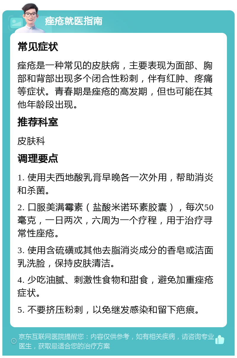 痤疮就医指南 常见症状 痤疮是一种常见的皮肤病，主要表现为面部、胸部和背部出现多个闭合性粉刺，伴有红肿、疼痛等症状。青春期是痤疮的高发期，但也可能在其他年龄段出现。 推荐科室 皮肤科 调理要点 1. 使用夫西地酸乳膏早晚各一次外用，帮助消炎和杀菌。 2. 口服美满霉素（盐酸米诺环素胶囊），每次50毫克，一日两次，六周为一个疗程，用于治疗寻常性座疮。 3. 使用含硫磺或其他去脂消炎成分的香皂或洁面乳洗脸，保持皮肤清洁。 4. 少吃油腻、刺激性食物和甜食，避免加重痤疮症状。 5. 不要挤压粉刺，以免继发感染和留下疤痕。