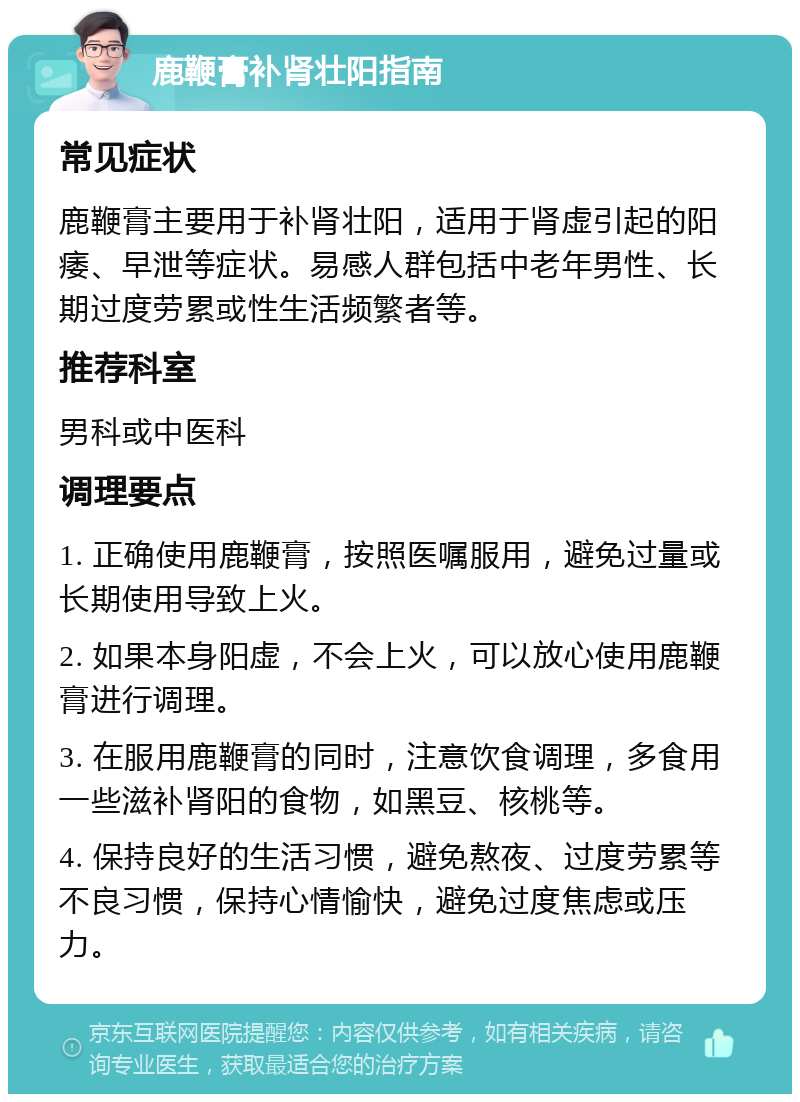 鹿鞭膏补肾壮阳指南 常见症状 鹿鞭膏主要用于补肾壮阳，适用于肾虚引起的阳痿、早泄等症状。易感人群包括中老年男性、长期过度劳累或性生活频繁者等。 推荐科室 男科或中医科 调理要点 1. 正确使用鹿鞭膏，按照医嘱服用，避免过量或长期使用导致上火。 2. 如果本身阳虚，不会上火，可以放心使用鹿鞭膏进行调理。 3. 在服用鹿鞭膏的同时，注意饮食调理，多食用一些滋补肾阳的食物，如黑豆、核桃等。 4. 保持良好的生活习惯，避免熬夜、过度劳累等不良习惯，保持心情愉快，避免过度焦虑或压力。