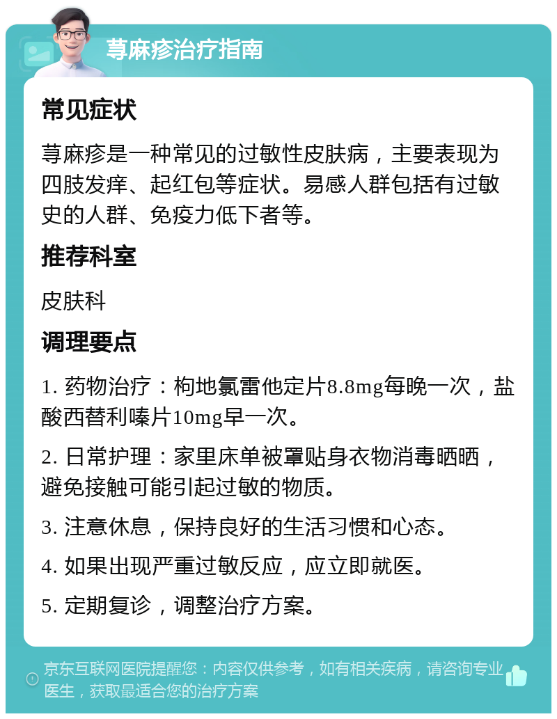 荨麻疹治疗指南 常见症状 荨麻疹是一种常见的过敏性皮肤病，主要表现为四肢发痒、起红包等症状。易感人群包括有过敏史的人群、免疫力低下者等。 推荐科室 皮肤科 调理要点 1. 药物治疗：枸地氯雷他定片8.8mg每晚一次，盐酸西替利嗪片10mg早一次。 2. 日常护理：家里床单被罩贴身衣物消毒晒晒，避免接触可能引起过敏的物质。 3. 注意休息，保持良好的生活习惯和心态。 4. 如果出现严重过敏反应，应立即就医。 5. 定期复诊，调整治疗方案。