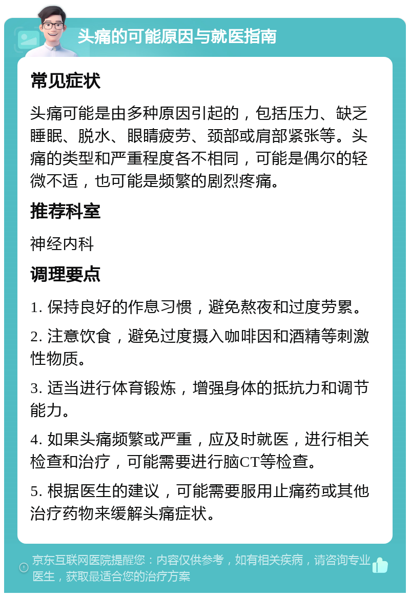 头痛的可能原因与就医指南 常见症状 头痛可能是由多种原因引起的，包括压力、缺乏睡眠、脱水、眼睛疲劳、颈部或肩部紧张等。头痛的类型和严重程度各不相同，可能是偶尔的轻微不适，也可能是频繁的剧烈疼痛。 推荐科室 神经内科 调理要点 1. 保持良好的作息习惯，避免熬夜和过度劳累。 2. 注意饮食，避免过度摄入咖啡因和酒精等刺激性物质。 3. 适当进行体育锻炼，增强身体的抵抗力和调节能力。 4. 如果头痛频繁或严重，应及时就医，进行相关检查和治疗，可能需要进行脑CT等检查。 5. 根据医生的建议，可能需要服用止痛药或其他治疗药物来缓解头痛症状。