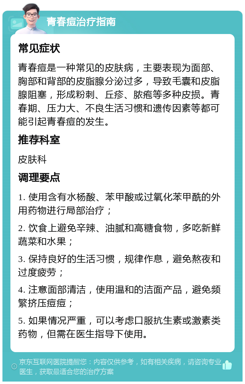 青春痘治疗指南 常见症状 青春痘是一种常见的皮肤病，主要表现为面部、胸部和背部的皮脂腺分泌过多，导致毛囊和皮脂腺阻塞，形成粉刺、丘疹、脓疱等多种皮损。青春期、压力大、不良生活习惯和遗传因素等都可能引起青春痘的发生。 推荐科室 皮肤科 调理要点 1. 使用含有水杨酸、苯甲酸或过氧化苯甲酰的外用药物进行局部治疗； 2. 饮食上避免辛辣、油腻和高糖食物，多吃新鲜蔬菜和水果； 3. 保持良好的生活习惯，规律作息，避免熬夜和过度疲劳； 4. 注意面部清洁，使用温和的洁面产品，避免频繁挤压痘痘； 5. 如果情况严重，可以考虑口服抗生素或激素类药物，但需在医生指导下使用。