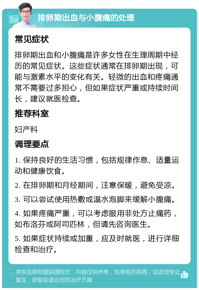 排卵期出血与小腹痛的处理 常见症状 排卵期出血和小腹痛是许多女性在生理周期中经历的常见症状。这些症状通常在排卵期出现，可能与激素水平的变化有关。轻微的出血和疼痛通常不需要过多担心，但如果症状严重或持续时间长，建议就医检查。 推荐科室 妇产科 调理要点 1. 保持良好的生活习惯，包括规律作息、适量运动和健康饮食。 2. 在排卵期和月经期间，注意保暖，避免受凉。 3. 可以尝试使用热敷或温水泡脚来缓解小腹痛。 4. 如果疼痛严重，可以考虑服用非处方止痛药，如布洛芬或阿司匹林，但请先咨询医生。 5. 如果症状持续或加重，应及时就医，进行详细检查和治疗。