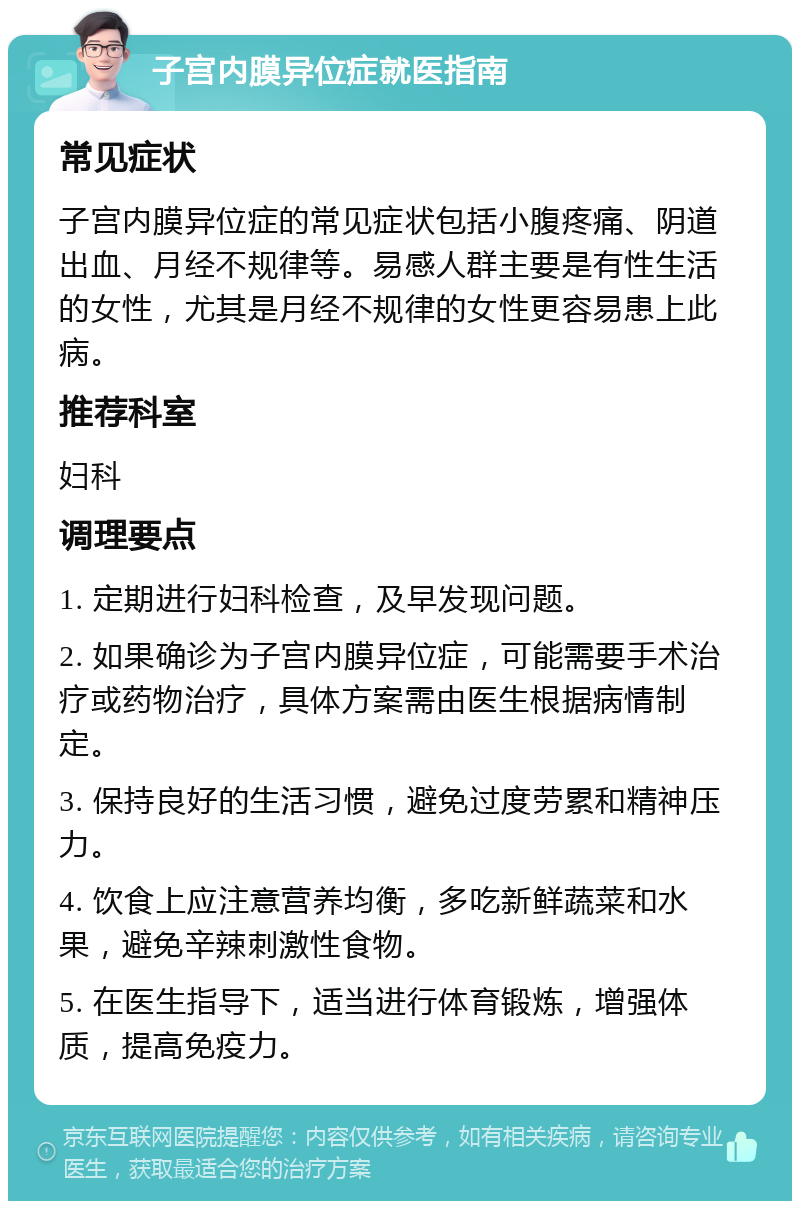 子宫内膜异位症就医指南 常见症状 子宫内膜异位症的常见症状包括小腹疼痛、阴道出血、月经不规律等。易感人群主要是有性生活的女性，尤其是月经不规律的女性更容易患上此病。 推荐科室 妇科 调理要点 1. 定期进行妇科检查，及早发现问题。 2. 如果确诊为子宫内膜异位症，可能需要手术治疗或药物治疗，具体方案需由医生根据病情制定。 3. 保持良好的生活习惯，避免过度劳累和精神压力。 4. 饮食上应注意营养均衡，多吃新鲜蔬菜和水果，避免辛辣刺激性食物。 5. 在医生指导下，适当进行体育锻炼，增强体质，提高免疫力。