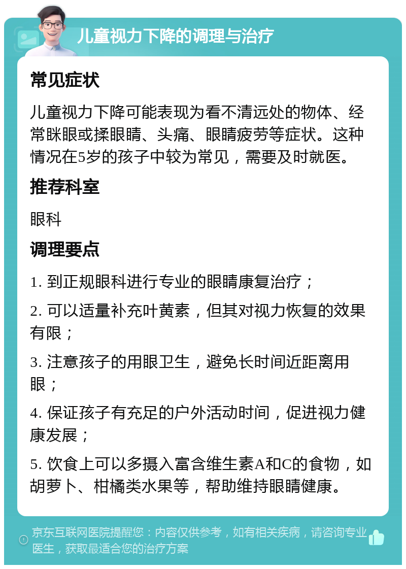 儿童视力下降的调理与治疗 常见症状 儿童视力下降可能表现为看不清远处的物体、经常眯眼或揉眼睛、头痛、眼睛疲劳等症状。这种情况在5岁的孩子中较为常见，需要及时就医。 推荐科室 眼科 调理要点 1. 到正规眼科进行专业的眼睛康复治疗； 2. 可以适量补充叶黄素，但其对视力恢复的效果有限； 3. 注意孩子的用眼卫生，避免长时间近距离用眼； 4. 保证孩子有充足的户外活动时间，促进视力健康发展； 5. 饮食上可以多摄入富含维生素A和C的食物，如胡萝卜、柑橘类水果等，帮助维持眼睛健康。