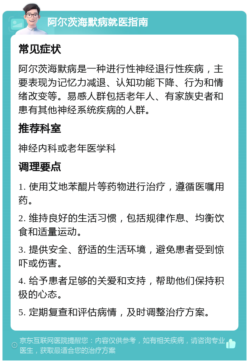 阿尔茨海默病就医指南 常见症状 阿尔茨海默病是一种进行性神经退行性疾病，主要表现为记忆力减退、认知功能下降、行为和情绪改变等。易感人群包括老年人、有家族史者和患有其他神经系统疾病的人群。 推荐科室 神经内科或老年医学科 调理要点 1. 使用艾地苯醌片等药物进行治疗，遵循医嘱用药。 2. 维持良好的生活习惯，包括规律作息、均衡饮食和适量运动。 3. 提供安全、舒适的生活环境，避免患者受到惊吓或伤害。 4. 给予患者足够的关爱和支持，帮助他们保持积极的心态。 5. 定期复查和评估病情，及时调整治疗方案。