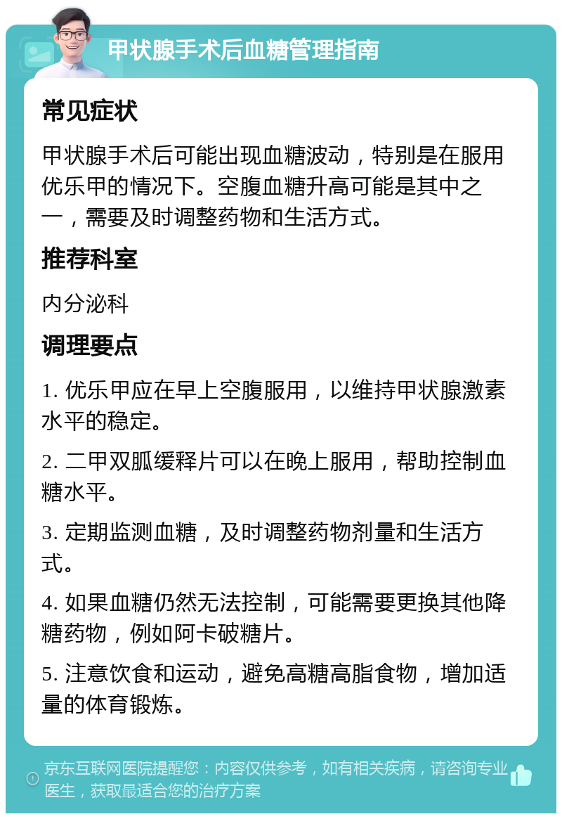 甲状腺手术后血糖管理指南 常见症状 甲状腺手术后可能出现血糖波动，特别是在服用优乐甲的情况下。空腹血糖升高可能是其中之一，需要及时调整药物和生活方式。 推荐科室 内分泌科 调理要点 1. 优乐甲应在早上空腹服用，以维持甲状腺激素水平的稳定。 2. 二甲双胍缓释片可以在晚上服用，帮助控制血糖水平。 3. 定期监测血糖，及时调整药物剂量和生活方式。 4. 如果血糖仍然无法控制，可能需要更换其他降糖药物，例如阿卡破糖片。 5. 注意饮食和运动，避免高糖高脂食物，增加适量的体育锻炼。