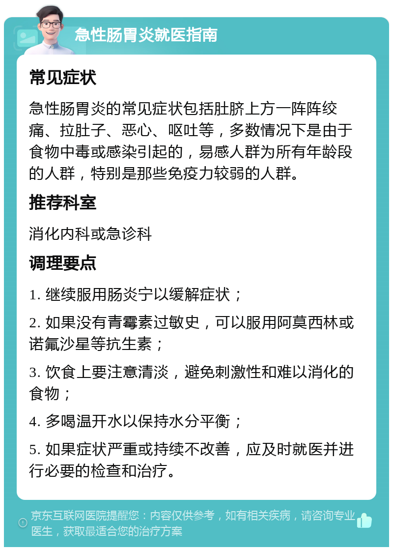 急性肠胃炎就医指南 常见症状 急性肠胃炎的常见症状包括肚脐上方一阵阵绞痛、拉肚子、恶心、呕吐等，多数情况下是由于食物中毒或感染引起的，易感人群为所有年龄段的人群，特别是那些免疫力较弱的人群。 推荐科室 消化内科或急诊科 调理要点 1. 继续服用肠炎宁以缓解症状； 2. 如果没有青霉素过敏史，可以服用阿莫西林或诺氟沙星等抗生素； 3. 饮食上要注意清淡，避免刺激性和难以消化的食物； 4. 多喝温开水以保持水分平衡； 5. 如果症状严重或持续不改善，应及时就医并进行必要的检查和治疗。