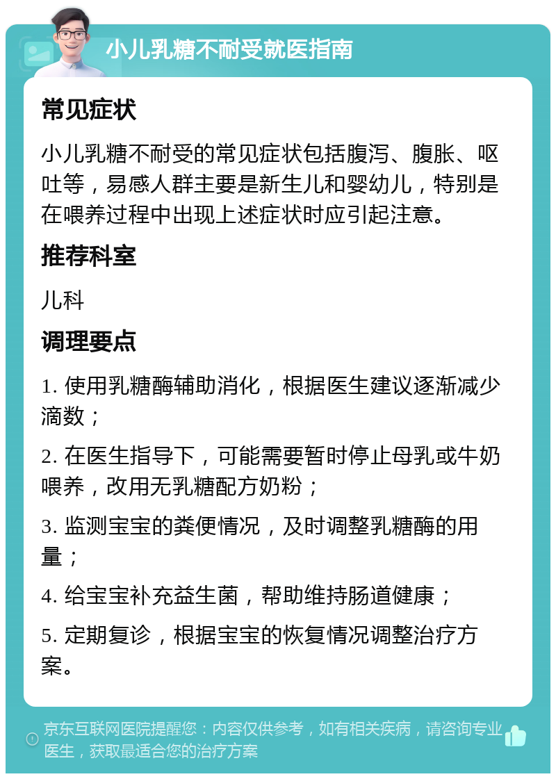 小儿乳糖不耐受就医指南 常见症状 小儿乳糖不耐受的常见症状包括腹泻、腹胀、呕吐等，易感人群主要是新生儿和婴幼儿，特别是在喂养过程中出现上述症状时应引起注意。 推荐科室 儿科 调理要点 1. 使用乳糖酶辅助消化，根据医生建议逐渐减少滴数； 2. 在医生指导下，可能需要暂时停止母乳或牛奶喂养，改用无乳糖配方奶粉； 3. 监测宝宝的粪便情况，及时调整乳糖酶的用量； 4. 给宝宝补充益生菌，帮助维持肠道健康； 5. 定期复诊，根据宝宝的恢复情况调整治疗方案。