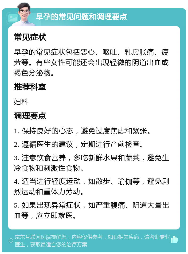 早孕的常见问题和调理要点 常见症状 早孕的常见症状包括恶心、呕吐、乳房胀痛、疲劳等。有些女性可能还会出现轻微的阴道出血或褐色分泌物。 推荐科室 妇科 调理要点 1. 保持良好的心态，避免过度焦虑和紧张。 2. 遵循医生的建议，定期进行产前检查。 3. 注意饮食营养，多吃新鲜水果和蔬菜，避免生冷食物和刺激性食物。 4. 适当进行轻度运动，如散步、瑜伽等，避免剧烈运动和重体力劳动。 5. 如果出现异常症状，如严重腹痛、阴道大量出血等，应立即就医。