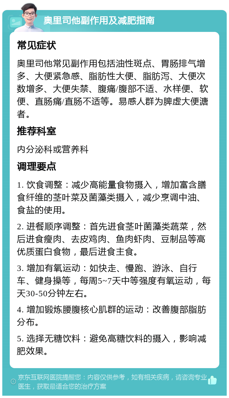 奥里司他副作用及减肥指南 常见症状 奥里司他常见副作用包括油性斑点、胃肠排气增多、大便紧急感、脂肪性大便、脂肪泻、大便次数增多、大便失禁、腹痛/腹部不适、水样便、软便、直肠痛/直肠不适等。易感人群为脾虚大便溏者。 推荐科室 内分泌科或营养科 调理要点 1. 饮食调整：减少高能量食物摄入，增加富含膳食纤维的茎叶菜及菌藻类摄入，减少烹调中油、食盐的使用。 2. 进餐顺序调整：首先进食茎叶菌藻类蔬菜，然后进食瘦肉、去皮鸡肉、鱼肉虾肉、豆制品等高优质蛋白食物，最后进食主食。 3. 增加有氧运动：如快走、慢跑、游泳、自行车、健身操等，每周5~7天中等强度有氧运动，每天30-50分钟左右。 4. 增加锻炼腰腹核心肌群的运动：改善腹部脂肪分布。 5. 选择无糖饮料：避免高糖饮料的摄入，影响减肥效果。