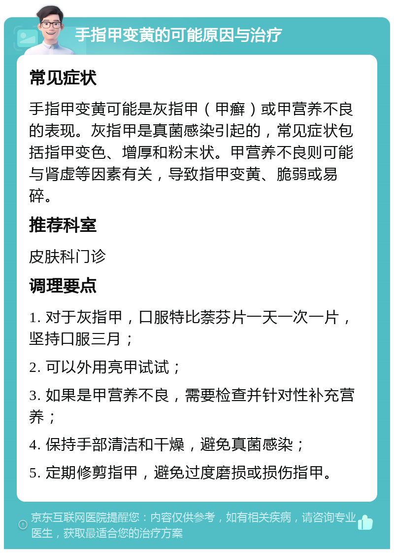 手指甲变黄的可能原因与治疗 常见症状 手指甲变黄可能是灰指甲（甲癣）或甲营养不良的表现。灰指甲是真菌感染引起的，常见症状包括指甲变色、增厚和粉末状。甲营养不良则可能与肾虚等因素有关，导致指甲变黄、脆弱或易碎。 推荐科室 皮肤科门诊 调理要点 1. 对于灰指甲，口服特比萘芬片一天一次一片，坚持口服三月； 2. 可以外用亮甲试试； 3. 如果是甲营养不良，需要检查并针对性补充营养； 4. 保持手部清洁和干燥，避免真菌感染； 5. 定期修剪指甲，避免过度磨损或损伤指甲。