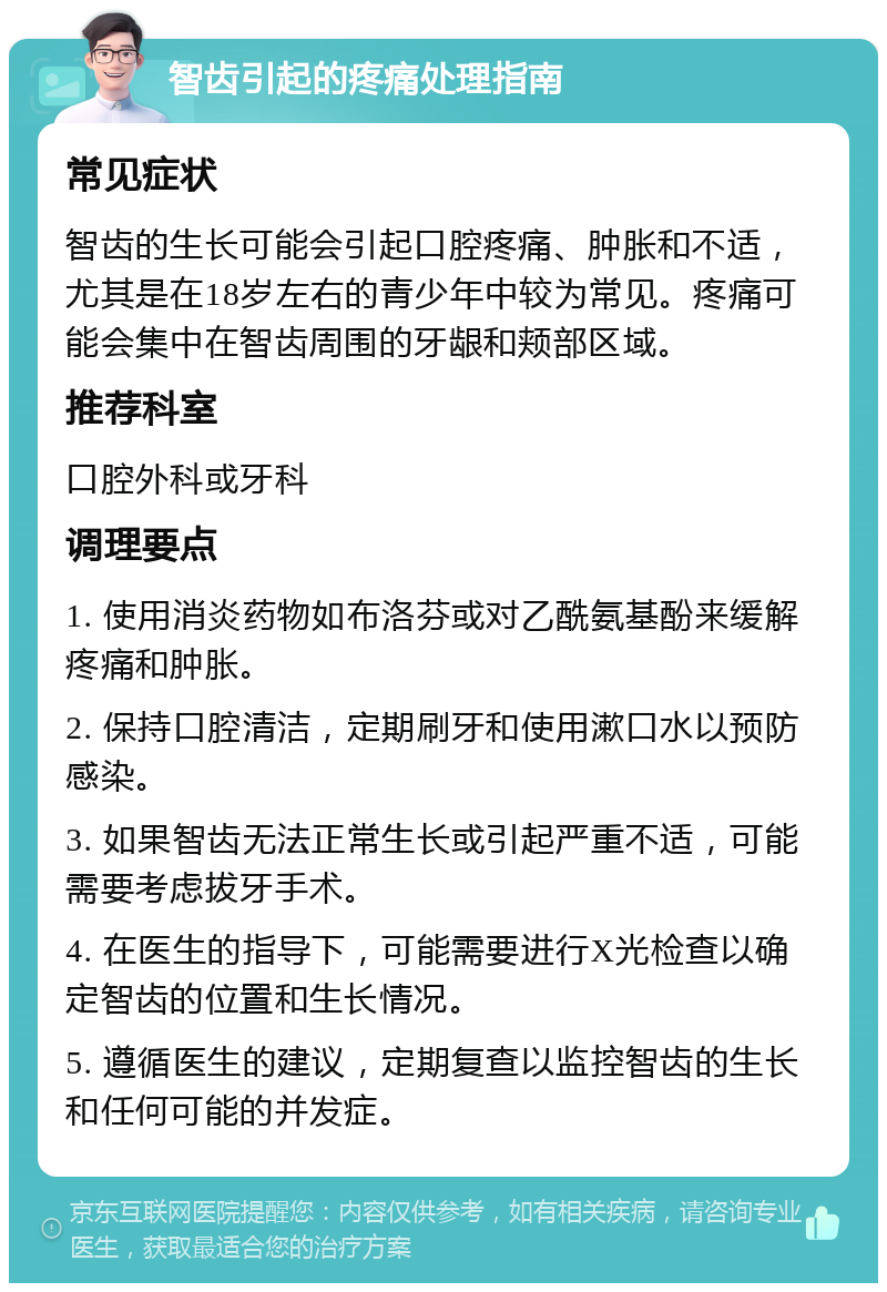 智齿引起的疼痛处理指南 常见症状 智齿的生长可能会引起口腔疼痛、肿胀和不适，尤其是在18岁左右的青少年中较为常见。疼痛可能会集中在智齿周围的牙龈和颊部区域。 推荐科室 口腔外科或牙科 调理要点 1. 使用消炎药物如布洛芬或对乙酰氨基酚来缓解疼痛和肿胀。 2. 保持口腔清洁，定期刷牙和使用漱口水以预防感染。 3. 如果智齿无法正常生长或引起严重不适，可能需要考虑拔牙手术。 4. 在医生的指导下，可能需要进行X光检查以确定智齿的位置和生长情况。 5. 遵循医生的建议，定期复查以监控智齿的生长和任何可能的并发症。