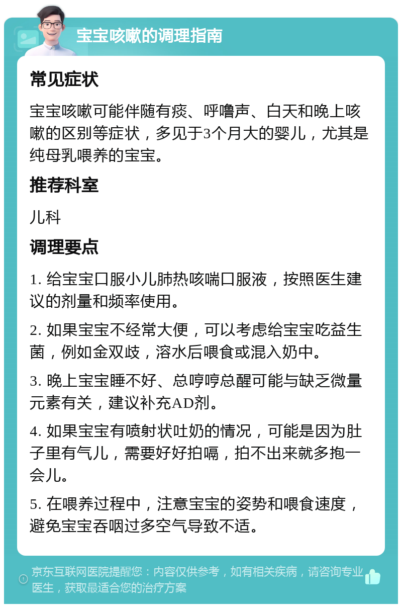 宝宝咳嗽的调理指南 常见症状 宝宝咳嗽可能伴随有痰、呼噜声、白天和晚上咳嗽的区别等症状，多见于3个月大的婴儿，尤其是纯母乳喂养的宝宝。 推荐科室 儿科 调理要点 1. 给宝宝口服小儿肺热咳喘口服液，按照医生建议的剂量和频率使用。 2. 如果宝宝不经常大便，可以考虑给宝宝吃益生菌，例如金双歧，溶水后喂食或混入奶中。 3. 晚上宝宝睡不好、总哼哼总醒可能与缺乏微量元素有关，建议补充AD剂。 4. 如果宝宝有喷射状吐奶的情况，可能是因为肚子里有气儿，需要好好拍嗝，拍不出来就多抱一会儿。 5. 在喂养过程中，注意宝宝的姿势和喂食速度，避免宝宝吞咽过多空气导致不适。