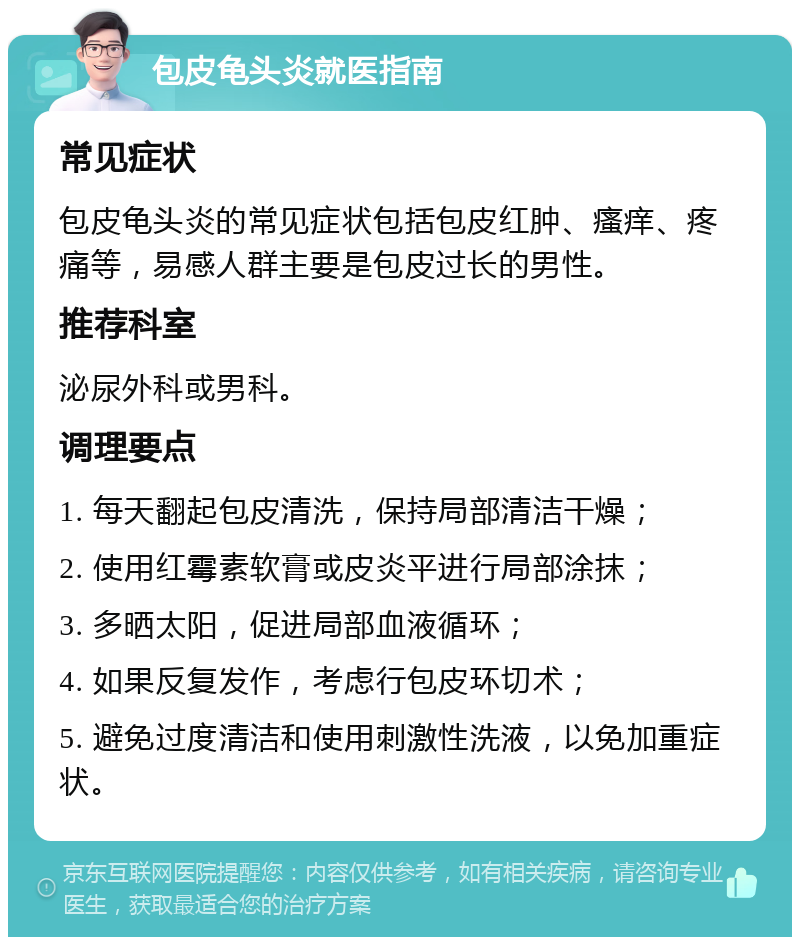 包皮龟头炎就医指南 常见症状 包皮龟头炎的常见症状包括包皮红肿、瘙痒、疼痛等，易感人群主要是包皮过长的男性。 推荐科室 泌尿外科或男科。 调理要点 1. 每天翻起包皮清洗，保持局部清洁干燥； 2. 使用红霉素软膏或皮炎平进行局部涂抹； 3. 多晒太阳，促进局部血液循环； 4. 如果反复发作，考虑行包皮环切术； 5. 避免过度清洁和使用刺激性洗液，以免加重症状。