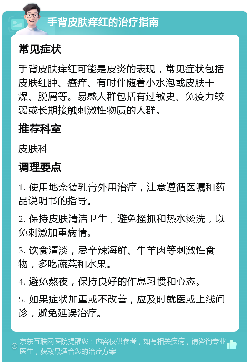 手背皮肤痒红的治疗指南 常见症状 手背皮肤痒红可能是皮炎的表现，常见症状包括皮肤红肿、瘙痒、有时伴随着小水泡或皮肤干燥、脱屑等。易感人群包括有过敏史、免疫力较弱或长期接触刺激性物质的人群。 推荐科室 皮肤科 调理要点 1. 使用地奈德乳膏外用治疗，注意遵循医嘱和药品说明书的指导。 2. 保持皮肤清洁卫生，避免搔抓和热水烫洗，以免刺激加重病情。 3. 饮食清淡，忌辛辣海鲜、牛羊肉等刺激性食物，多吃蔬菜和水果。 4. 避免熬夜，保持良好的作息习惯和心态。 5. 如果症状加重或不改善，应及时就医或上线问诊，避免延误治疗。