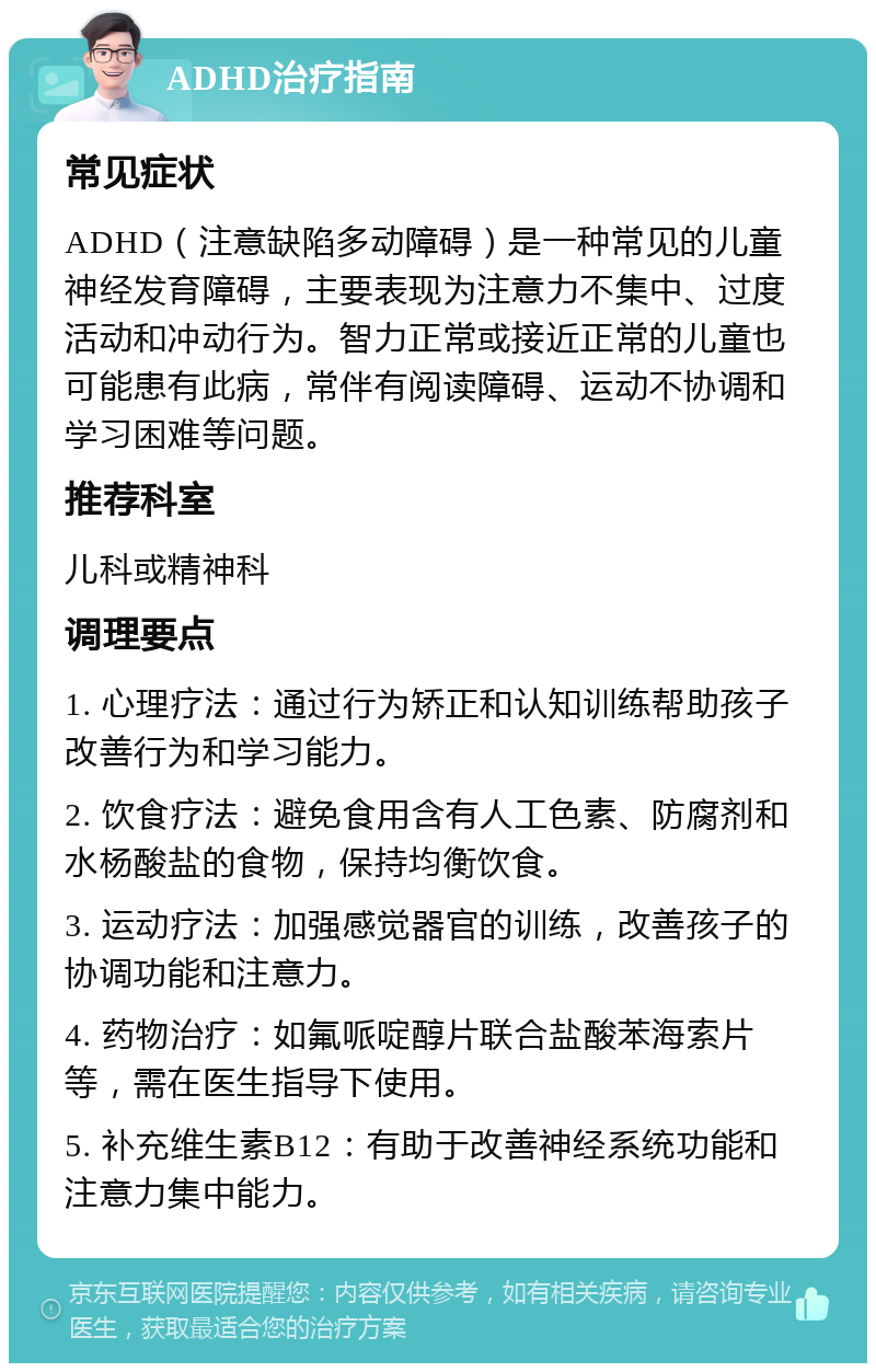 ADHD治疗指南 常见症状 ADHD（注意缺陷多动障碍）是一种常见的儿童神经发育障碍，主要表现为注意力不集中、过度活动和冲动行为。智力正常或接近正常的儿童也可能患有此病，常伴有阅读障碍、运动不协调和学习困难等问题。 推荐科室 儿科或精神科 调理要点 1. 心理疗法：通过行为矫正和认知训练帮助孩子改善行为和学习能力。 2. 饮食疗法：避免食用含有人工色素、防腐剂和水杨酸盐的食物，保持均衡饮食。 3. 运动疗法：加强感觉器官的训练，改善孩子的协调功能和注意力。 4. 药物治疗：如氟哌啶醇片联合盐酸苯海索片等，需在医生指导下使用。 5. 补充维生素B12：有助于改善神经系统功能和注意力集中能力。