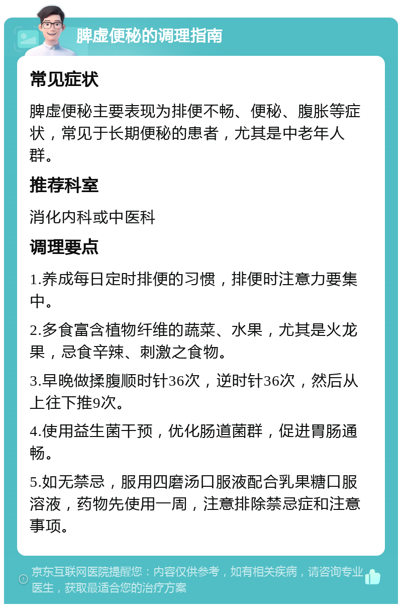 脾虚便秘的调理指南 常见症状 脾虚便秘主要表现为排便不畅、便秘、腹胀等症状，常见于长期便秘的患者，尤其是中老年人群。 推荐科室 消化内科或中医科 调理要点 1.养成每日定时排便的习惯，排便时注意力要集中。 2.多食富含植物纤维的蔬菜、水果，尤其是火龙果，忌食辛辣、刺激之食物。 3.早晚做揉腹顺时针36次，逆时针36次，然后从上往下推9次。 4.使用益生菌干预，优化肠道菌群，促进胃肠通畅。 5.如无禁忌，服用四磨汤口服液配合乳果糖口服溶液，药物先使用一周，注意排除禁忌症和注意事项。