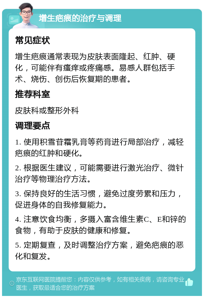 增生疤痕的治疗与调理 常见症状 增生疤痕通常表现为皮肤表面隆起、红肿、硬化，可能伴有瘙痒或疼痛感。易感人群包括手术、烧伤、创伤后恢复期的患者。 推荐科室 皮肤科或整形外科 调理要点 1. 使用积雪苷霜乳膏等药膏进行局部治疗，减轻疤痕的红肿和硬化。 2. 根据医生建议，可能需要进行激光治疗、微针治疗等物理治疗方法。 3. 保持良好的生活习惯，避免过度劳累和压力，促进身体的自我修复能力。 4. 注意饮食均衡，多摄入富含维生素C、E和锌的食物，有助于皮肤的健康和修复。 5. 定期复查，及时调整治疗方案，避免疤痕的恶化和复发。