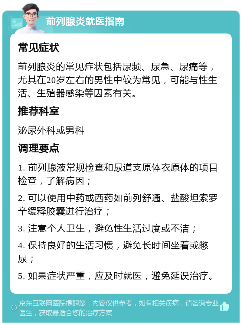 前列腺炎就医指南 常见症状 前列腺炎的常见症状包括尿频、尿急、尿痛等，尤其在20岁左右的男性中较为常见，可能与性生活、生殖器感染等因素有关。 推荐科室 泌尿外科或男科 调理要点 1. 前列腺液常规检查和尿道支原体衣原体的项目检查，了解病因； 2. 可以使用中药或西药如前列舒通、盐酸坦索罗辛缓释胶囊进行治疗； 3. 注意个人卫生，避免性生活过度或不洁； 4. 保持良好的生活习惯，避免长时间坐着或憋尿； 5. 如果症状严重，应及时就医，避免延误治疗。