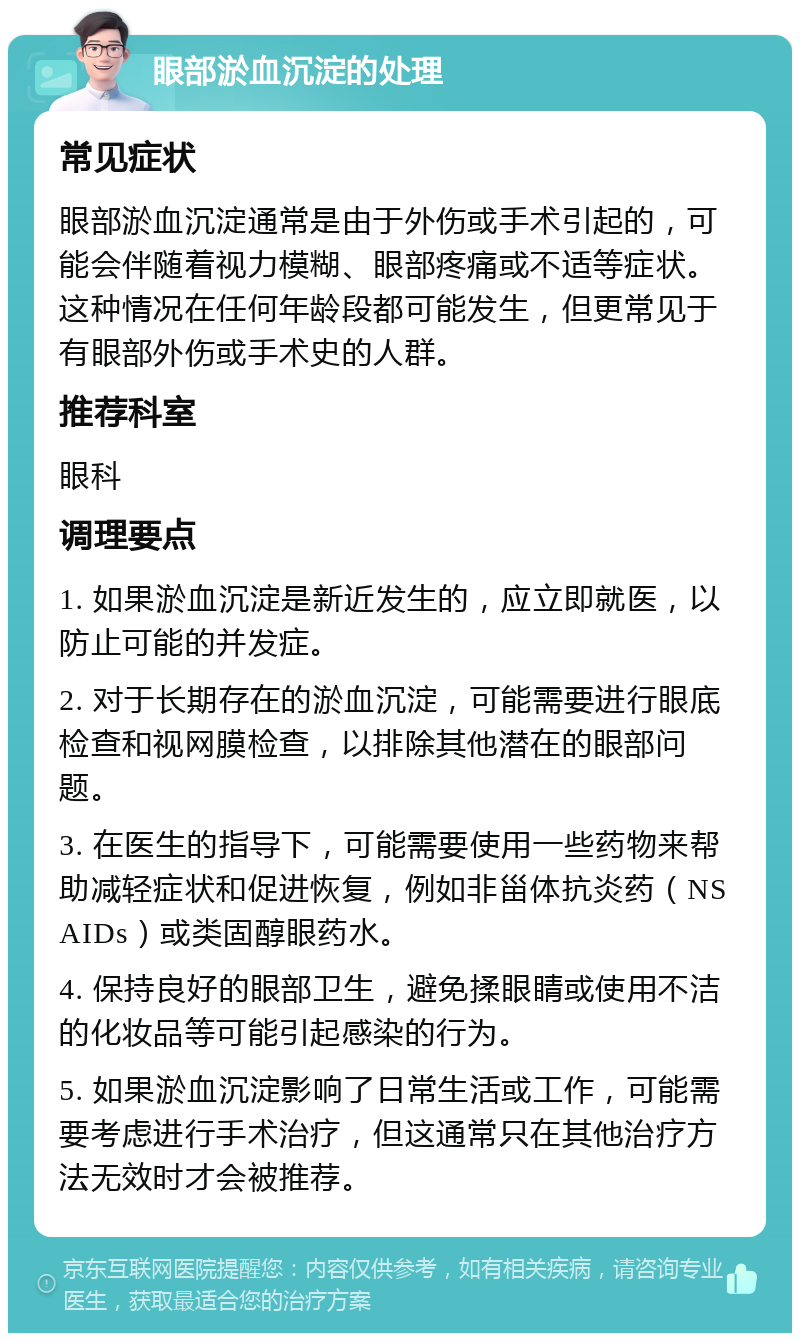 眼部淤血沉淀的处理 常见症状 眼部淤血沉淀通常是由于外伤或手术引起的，可能会伴随着视力模糊、眼部疼痛或不适等症状。这种情况在任何年龄段都可能发生，但更常见于有眼部外伤或手术史的人群。 推荐科室 眼科 调理要点 1. 如果淤血沉淀是新近发生的，应立即就医，以防止可能的并发症。 2. 对于长期存在的淤血沉淀，可能需要进行眼底检查和视网膜检查，以排除其他潜在的眼部问题。 3. 在医生的指导下，可能需要使用一些药物来帮助减轻症状和促进恢复，例如非甾体抗炎药（NSAIDs）或类固醇眼药水。 4. 保持良好的眼部卫生，避免揉眼睛或使用不洁的化妆品等可能引起感染的行为。 5. 如果淤血沉淀影响了日常生活或工作，可能需要考虑进行手术治疗，但这通常只在其他治疗方法无效时才会被推荐。