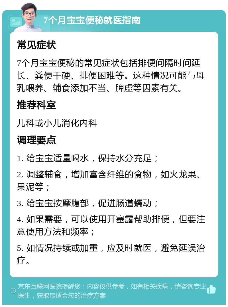 7个月宝宝便秘就医指南 常见症状 7个月宝宝便秘的常见症状包括排便间隔时间延长、粪便干硬、排便困难等。这种情况可能与母乳喂养、辅食添加不当、脾虚等因素有关。 推荐科室 儿科或小儿消化内科 调理要点 1. 给宝宝适量喝水，保持水分充足； 2. 调整辅食，增加富含纤维的食物，如火龙果、果泥等； 3. 给宝宝按摩腹部，促进肠道蠕动； 4. 如果需要，可以使用开塞露帮助排便，但要注意使用方法和频率； 5. 如情况持续或加重，应及时就医，避免延误治疗。