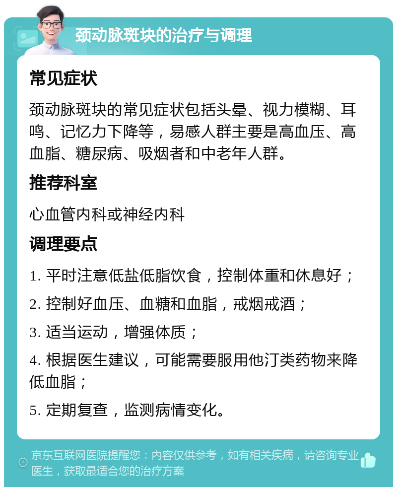 颈动脉斑块的治疗与调理 常见症状 颈动脉斑块的常见症状包括头晕、视力模糊、耳鸣、记忆力下降等，易感人群主要是高血压、高血脂、糖尿病、吸烟者和中老年人群。 推荐科室 心血管内科或神经内科 调理要点 1. 平时注意低盐低脂饮食，控制体重和休息好； 2. 控制好血压、血糖和血脂，戒烟戒酒； 3. 适当运动，增强体质； 4. 根据医生建议，可能需要服用他汀类药物来降低血脂； 5. 定期复查，监测病情变化。