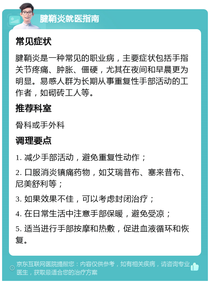 腱鞘炎就医指南 常见症状 腱鞘炎是一种常见的职业病，主要症状包括手指关节疼痛、肿胀、僵硬，尤其在夜间和早晨更为明显。易感人群为长期从事重复性手部活动的工作者，如砌砖工人等。 推荐科室 骨科或手外科 调理要点 1. 减少手部活动，避免重复性动作； 2. 口服消炎镇痛药物，如艾瑞昔布、塞来昔布、尼美舒利等； 3. 如果效果不佳，可以考虑封闭治疗； 4. 在日常生活中注意手部保暖，避免受凉； 5. 适当进行手部按摩和热敷，促进血液循环和恢复。