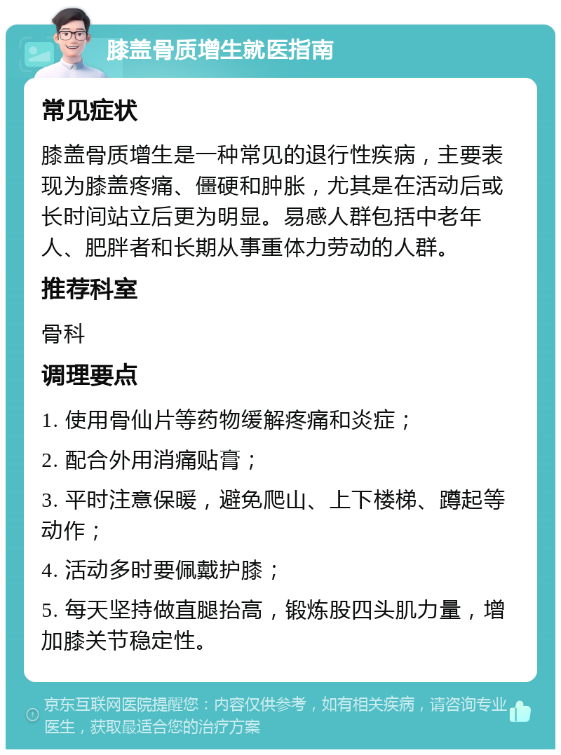 膝盖骨质增生就医指南 常见症状 膝盖骨质增生是一种常见的退行性疾病，主要表现为膝盖疼痛、僵硬和肿胀，尤其是在活动后或长时间站立后更为明显。易感人群包括中老年人、肥胖者和长期从事重体力劳动的人群。 推荐科室 骨科 调理要点 1. 使用骨仙片等药物缓解疼痛和炎症； 2. 配合外用消痛贴膏； 3. 平时注意保暖，避免爬山、上下楼梯、蹲起等动作； 4. 活动多时要佩戴护膝； 5. 每天坚持做直腿抬高，锻炼股四头肌力量，增加膝关节稳定性。