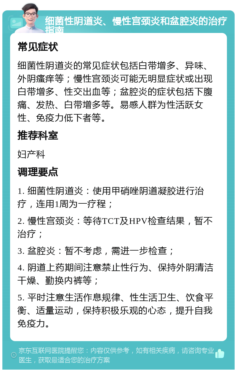 细菌性阴道炎、慢性宫颈炎和盆腔炎的治疗指南 常见症状 细菌性阴道炎的常见症状包括白带增多、异味、外阴瘙痒等；慢性宫颈炎可能无明显症状或出现白带增多、性交出血等；盆腔炎的症状包括下腹痛、发热、白带增多等。易感人群为性活跃女性、免疫力低下者等。 推荐科室 妇产科 调理要点 1. 细菌性阴道炎：使用甲硝唑阴道凝胶进行治疗，连用1周为一疗程； 2. 慢性宫颈炎：等待TCT及HPV检查结果，暂不治疗； 3. 盆腔炎：暂不考虑，需进一步检查； 4. 阴道上药期间注意禁止性行为、保持外阴清洁干燥、勤换内裤等； 5. 平时注意生活作息规律、性生活卫生、饮食平衡、适量运动，保持积极乐观的心态，提升自我免疫力。