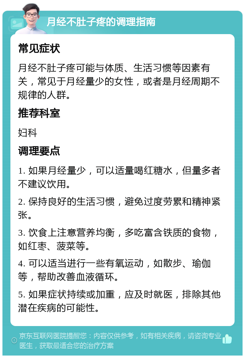 月经不肚子疼的调理指南 常见症状 月经不肚子疼可能与体质、生活习惯等因素有关，常见于月经量少的女性，或者是月经周期不规律的人群。 推荐科室 妇科 调理要点 1. 如果月经量少，可以适量喝红糖水，但量多者不建议饮用。 2. 保持良好的生活习惯，避免过度劳累和精神紧张。 3. 饮食上注意营养均衡，多吃富含铁质的食物，如红枣、菠菜等。 4. 可以适当进行一些有氧运动，如散步、瑜伽等，帮助改善血液循环。 5. 如果症状持续或加重，应及时就医，排除其他潜在疾病的可能性。