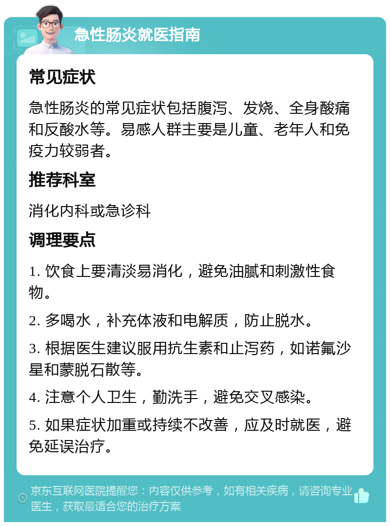 急性肠炎就医指南 常见症状 急性肠炎的常见症状包括腹泻、发烧、全身酸痛和反酸水等。易感人群主要是儿童、老年人和免疫力较弱者。 推荐科室 消化内科或急诊科 调理要点 1. 饮食上要清淡易消化，避免油腻和刺激性食物。 2. 多喝水，补充体液和电解质，防止脱水。 3. 根据医生建议服用抗生素和止泻药，如诺氟沙星和蒙脱石散等。 4. 注意个人卫生，勤洗手，避免交叉感染。 5. 如果症状加重或持续不改善，应及时就医，避免延误治疗。