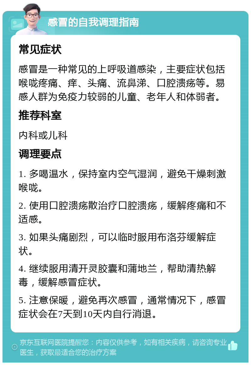 感冒的自我调理指南 常见症状 感冒是一种常见的上呼吸道感染，主要症状包括喉咙疼痛、痒、头痛、流鼻涕、口腔溃疡等。易感人群为免疫力较弱的儿童、老年人和体弱者。 推荐科室 内科或儿科 调理要点 1. 多喝温水，保持室内空气湿润，避免干燥刺激喉咙。 2. 使用口腔溃疡散治疗口腔溃疡，缓解疼痛和不适感。 3. 如果头痛剧烈，可以临时服用布洛芬缓解症状。 4. 继续服用清开灵胶囊和蒲地兰，帮助清热解毒，缓解感冒症状。 5. 注意保暖，避免再次感冒，通常情况下，感冒症状会在7天到10天内自行消退。