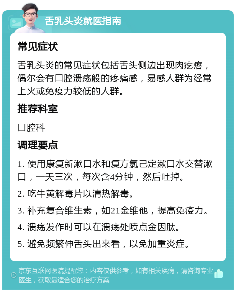 舌乳头炎就医指南 常见症状 舌乳头炎的常见症状包括舌头侧边出现肉疙瘩，偶尔会有口腔溃疡般的疼痛感，易感人群为经常上火或免疫力较低的人群。 推荐科室 口腔科 调理要点 1. 使用康复新漱口水和复方氯己定漱口水交替漱口，一天三次，每次含4分钟，然后吐掉。 2. 吃牛黄解毒片以清热解毒。 3. 补充复合维生素，如21金维他，提高免疫力。 4. 溃疡发作时可以在溃疡处喷点金因肽。 5. 避免频繁伸舌头出来看，以免加重炎症。