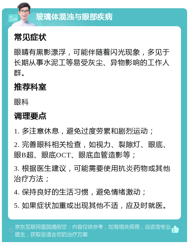 玻璃体混浊与眼部疾病 常见症状 眼睛有黑影漂浮，可能伴随着闪光现象，多见于长期从事水泥工等易受灰尘、异物影响的工作人群。 推荐科室 眼科 调理要点 1. 多注意休息，避免过度劳累和剧烈运动； 2. 完善眼科相关检查，如视力、裂隙灯、眼底、眼B超、眼底OCT、眼底血管造影等； 3. 根据医生建议，可能需要使用抗炎药物或其他治疗方法； 4. 保持良好的生活习惯，避免情绪激动； 5. 如果症状加重或出现其他不适，应及时就医。