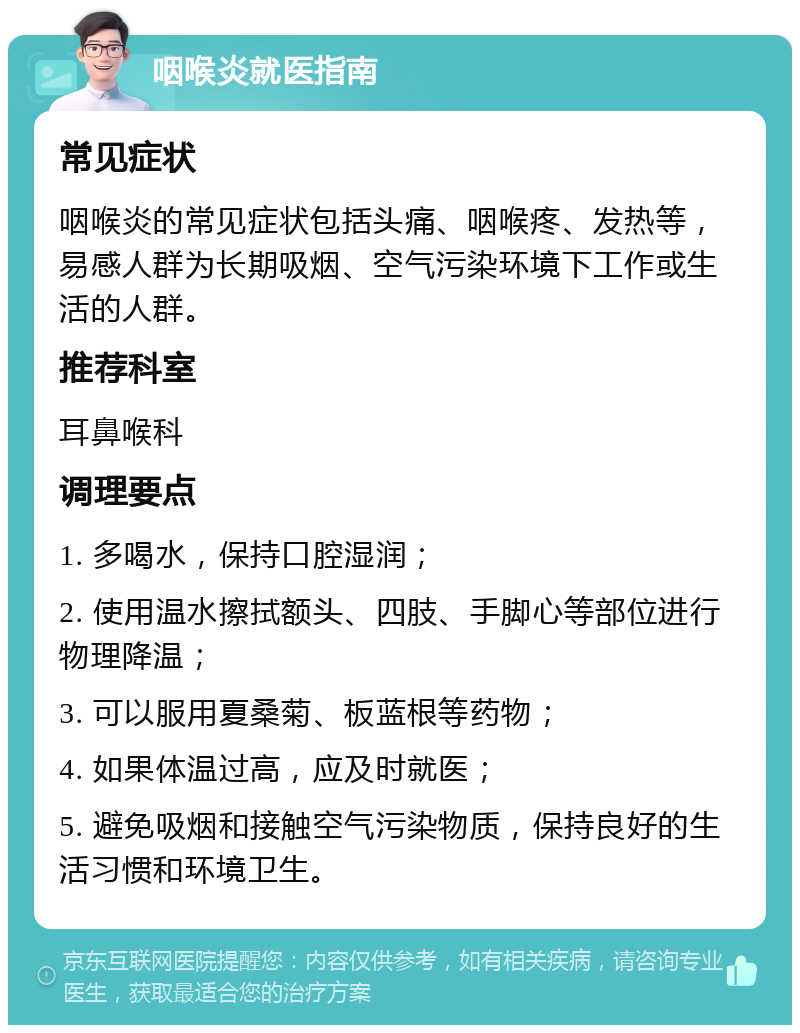 咽喉炎就医指南 常见症状 咽喉炎的常见症状包括头痛、咽喉疼、发热等，易感人群为长期吸烟、空气污染环境下工作或生活的人群。 推荐科室 耳鼻喉科 调理要点 1. 多喝水，保持口腔湿润； 2. 使用温水擦拭额头、四肢、手脚心等部位进行物理降温； 3. 可以服用夏桑菊、板蓝根等药物； 4. 如果体温过高，应及时就医； 5. 避免吸烟和接触空气污染物质，保持良好的生活习惯和环境卫生。