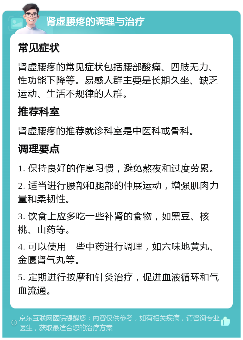 肾虚腰疼的调理与治疗 常见症状 肾虚腰疼的常见症状包括腰部酸痛、四肢无力、性功能下降等。易感人群主要是长期久坐、缺乏运动、生活不规律的人群。 推荐科室 肾虚腰疼的推荐就诊科室是中医科或骨科。 调理要点 1. 保持良好的作息习惯，避免熬夜和过度劳累。 2. 适当进行腰部和腿部的伸展运动，增强肌肉力量和柔韧性。 3. 饮食上应多吃一些补肾的食物，如黑豆、核桃、山药等。 4. 可以使用一些中药进行调理，如六味地黄丸、金匮肾气丸等。 5. 定期进行按摩和针灸治疗，促进血液循环和气血流通。