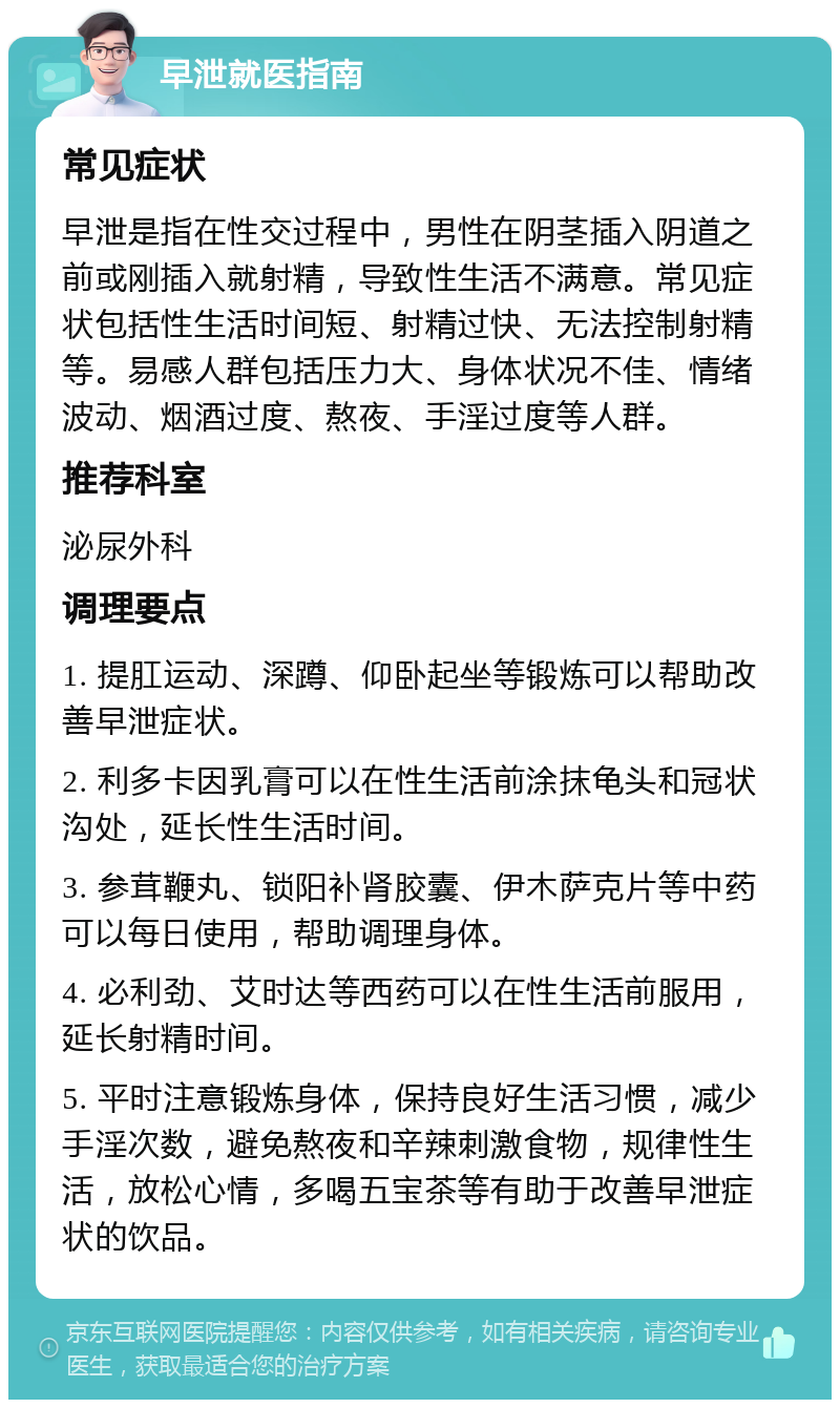 早泄就医指南 常见症状 早泄是指在性交过程中，男性在阴茎插入阴道之前或刚插入就射精，导致性生活不满意。常见症状包括性生活时间短、射精过快、无法控制射精等。易感人群包括压力大、身体状况不佳、情绪波动、烟酒过度、熬夜、手淫过度等人群。 推荐科室 泌尿外科 调理要点 1. 提肛运动、深蹲、仰卧起坐等锻炼可以帮助改善早泄症状。 2. 利多卡因乳膏可以在性生活前涂抹龟头和冠状沟处，延长性生活时间。 3. 参茸鞭丸、锁阳补肾胶囊、伊木萨克片等中药可以每日使用，帮助调理身体。 4. 必利劲、艾时达等西药可以在性生活前服用，延长射精时间。 5. 平时注意锻炼身体，保持良好生活习惯，减少手淫次数，避免熬夜和辛辣刺激食物，规律性生活，放松心情，多喝五宝茶等有助于改善早泄症状的饮品。