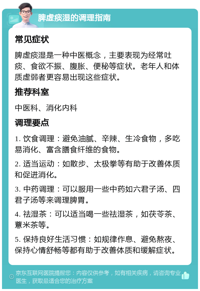 脾虚痰湿的调理指南 常见症状 脾虚痰湿是一种中医概念，主要表现为经常吐痰、食欲不振、腹胀、便秘等症状。老年人和体质虚弱者更容易出现这些症状。 推荐科室 中医科、消化内科 调理要点 1. 饮食调理：避免油腻、辛辣、生冷食物，多吃易消化、富含膳食纤维的食物。 2. 适当运动：如散步、太极拳等有助于改善体质和促进消化。 3. 中药调理：可以服用一些中药如六君子汤、四君子汤等来调理脾胃。 4. 祛湿茶：可以适当喝一些祛湿茶，如茯苓茶、薏米茶等。 5. 保持良好生活习惯：如规律作息、避免熬夜、保持心情舒畅等都有助于改善体质和缓解症状。